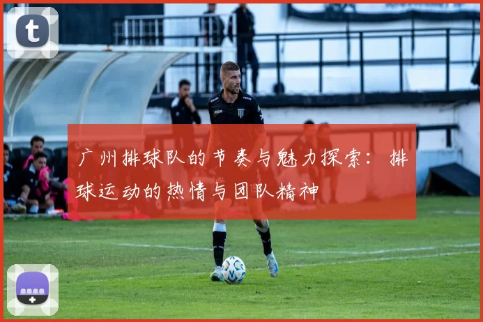 广州排球队的节奏与魅力探索：排球运动的热情与团队精神