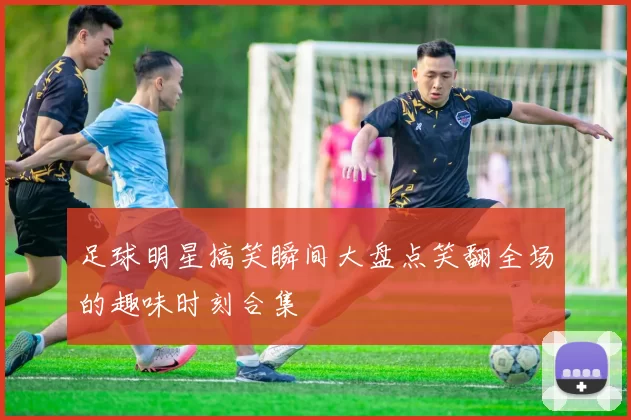 足球明星搞笑瞬间大盘点笑翻全场的趣味时刻合集