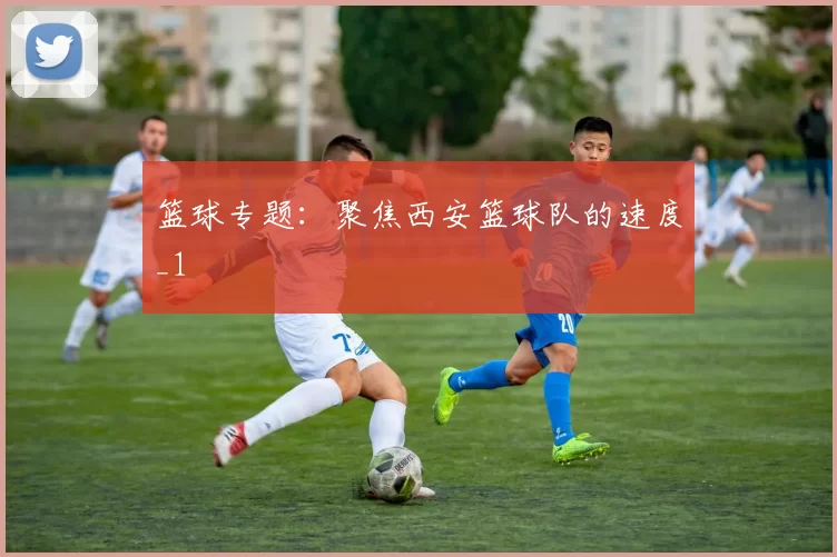 篮球专题：聚焦西安篮球队的速度_1