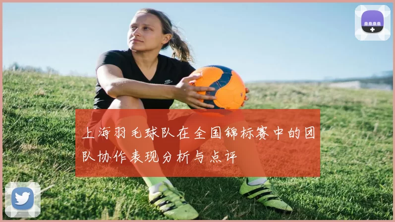 上海羽毛球队在全国锦标赛中的团队协作表现分析与点评