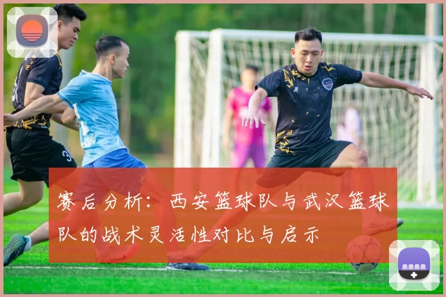 赛后分析：西安篮球队与武汉篮球队的战术灵活性对比与启示