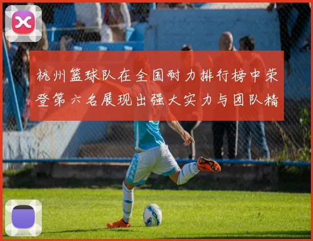 杭州篮球队在全国耐力排行榜中荣登第六名展现出强大实力与团队精神