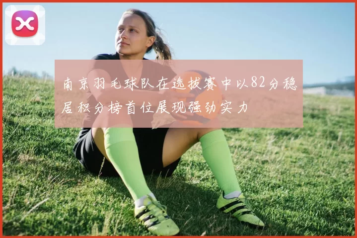南京羽毛球队在选拔赛中以82分稳居积分榜首位展现强劲实力