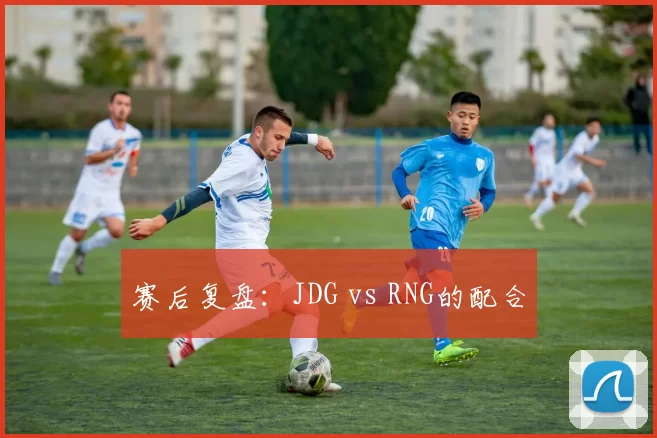 赛后复盘：JDG vs RNG的配合
